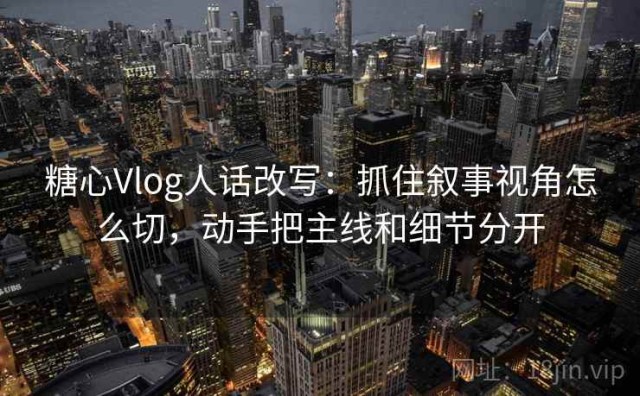 糖心Vlog人话改写：抓住叙事视角怎么切，动手把主线和细节分开