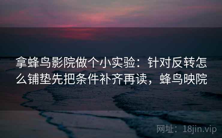 拿蜂鸟影院做个小实验：针对反转怎么铺垫先把条件补齐再读，蜂鸟映院