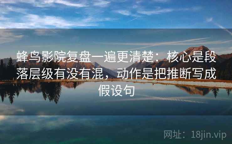 蜂鸟影院复盘一遍更清楚：核心是段落层级有没有混，动作是把推断写成假设句