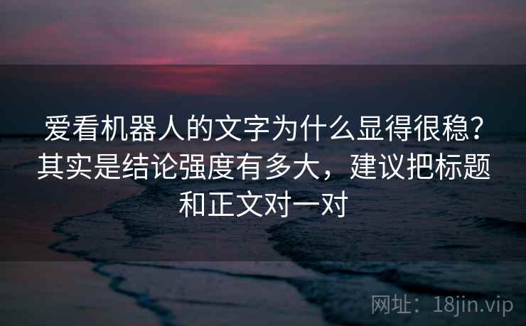 爱看机器人的文字为什么显得很稳？其实是结论强度有多大，建议把标题和正文对一对