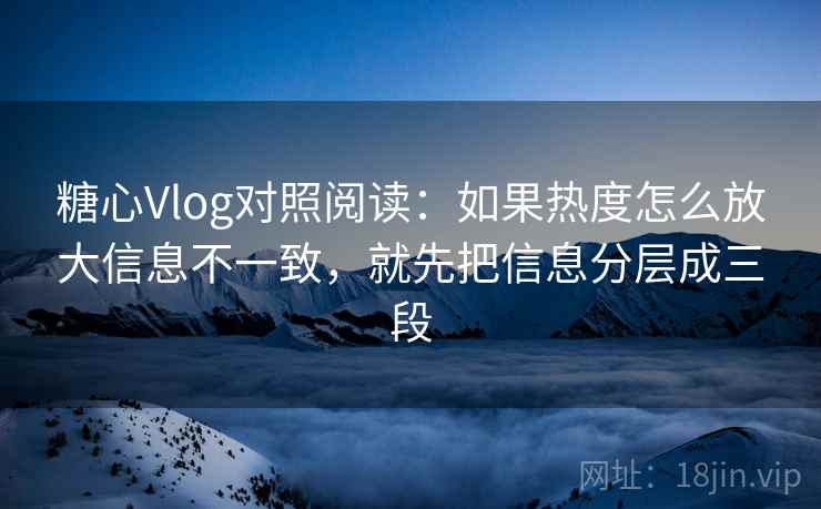 糖心Vlog对照阅读：如果热度怎么放大信息不一致，就先把信息分层成三段