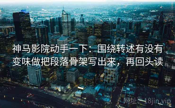 神马影院动手一下：围绕转述有没有变味做把段落骨架写出来，再回头读