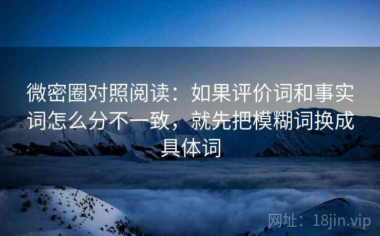 微密圈对照阅读：如果评价词和事实词怎么分不一致，就先把模糊词换成具体词