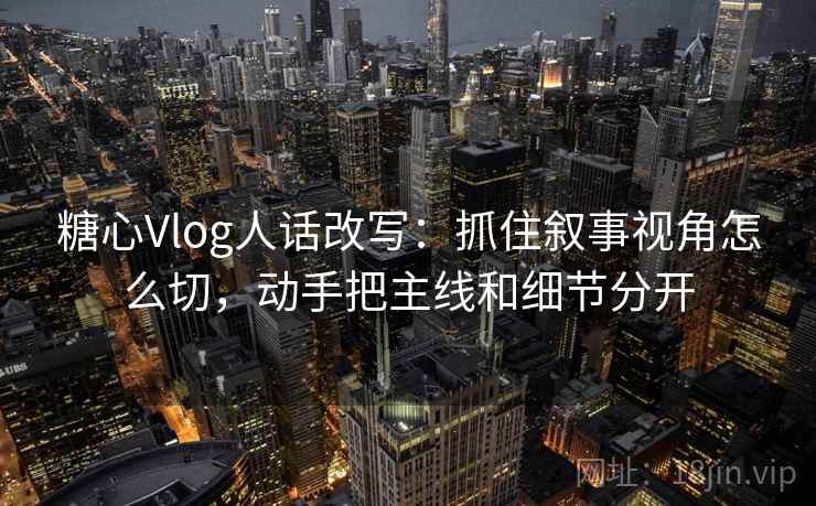 糖心Vlog人话改写：抓住叙事视角怎么切，动手把主线和细节分开