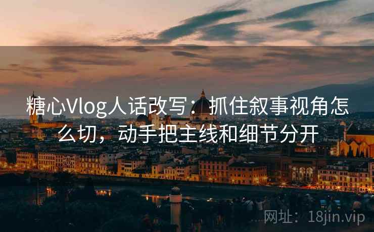 糖心Vlog人话改写：抓住叙事视角怎么切，动手把主线和细节分开