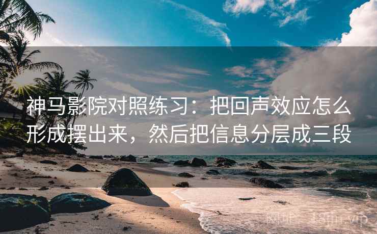 神马影院对照练习：把回声效应怎么形成摆出来，然后把信息分层成三段