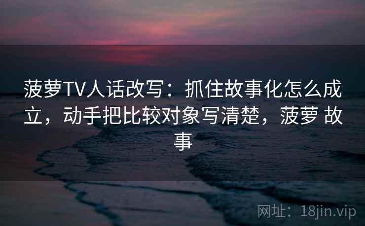 菠萝TV人话改写：抓住故事化怎么成立，动手把比较对象写清楚，菠萝 故事